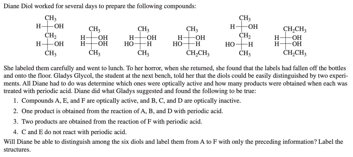 Diane Diol worked for several days to prepare the following compounds:
CH3
H-OH
CH2
H-OH
ČH3
CH3
H-OH
CH2
CH3
CH3
CH3
ОН
CH,CH3
H-
H-
HO-
ОН
H-
НО
-HO-
-H-
H-
НО
H-
H-
-ОН
ОН
НО
H.
CH3
CH3
CH,CH3
CH3
ČH,CH3
She labeled them carefully and went to lunch. To her horror, when she returned, she found that the labels had fallen off the bottles
and onto the floor. Gladys Glycol, the student at the next bench, told her that the diols could be easily distinguished by two experi-
ments. All Diane had to do was determine which ones were optically active and how many products were obtained when each was
treated with periodic acid. Diane did what Gladys suggested and found the following to be true:
1. Compounds A, E, and F are optically active, and B, C, and D are optically inactive.
2. One product is obtained from the reaction of A, B, and D with periodic acid.
3. Two products are obtained from the reaction of F with periodic acid.
4. C and E do not react with periodic acid.
Will Diane be able to distinguish among the six diols and label them from A to F with only the preceding information? Label the
structures.
