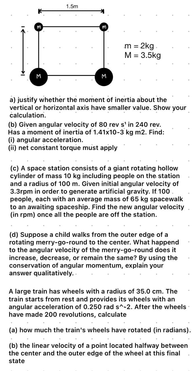 M
M
1.5m
m
M
m = 2kg.
M = 3.5kg
a) justify whether the moment of inertia about the
vertical or horizontal axis have smaller value. Show your
calculation.
(b) Given angular velocity of 80 rev s¹ in 240 rev.
Has a moment of inertia of 1.41x10-3 kg m2. Find:
(i) angular acceleration.
(ii) net constant torque must apply
(c) A space station consists of a giant rotating hollow
cylinder of mass 10 kg including people on the station
and a radius of 100 m. Given initial angular velocity of
3.3rpm in order to generate artificial gravity. If 100.
people, each with an average mass of 65 kg spacewalk
to an awaiting spaceship. Find the new angular velocity
(in rpm) once all the people are off the station.
(d) Suppose a child walks from the outer edge of a
rotating merry-go-round to the center. What happend
to the angular velocity of the merry-go-round does it
increase, decrease, or remain the same? By using the
conservation of angular momentum, explain your
answer qualitatively..
A large train has wheels with a radius of 35.0 cm. The
train starts from rest and provides its wheels with an
angular acceleration of 0.250 rad s^-2. After the wheels
have made 200 revolutions, calculate
(a) how much the train's wheels have rotated (in radians).
(b) the linear velocity of a point located halfway between
the center and the outer edge of the wheel at this final
state