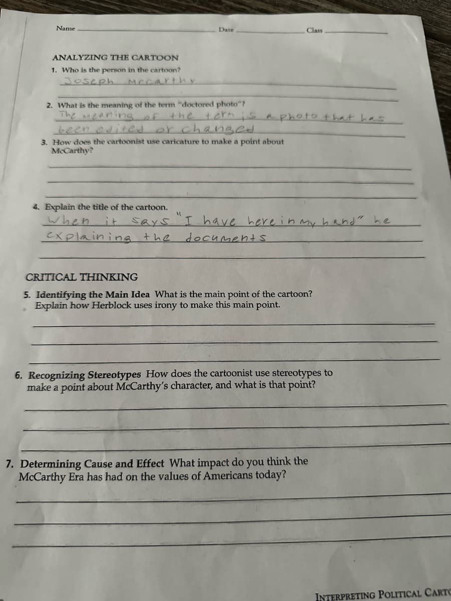 Name
Date
Class
ANALYZING THE CARTOON
1. Who is the person in the cartoon?
Joseph
Mccarthy
2. What is the meaning of the term "doctored photo"?
The meaning of
the term is a photo that has
been edited or changed
3. How does the cartoonist use caricature to make a point about
McCarthy?
4. Explain the title of the cartoon.
when
it
says "I have here in my hand" he
Cxplaining the
documents
CRITICAL THINKING
5. Identifying the Main Idea What is the main point of the cartoon?
Explain how Herblock uses irony to make this main point.
6. Recognizing Stereotypes How does the cartoonist use stereotypes to
make a point about McCarthy's character, and what is that point?
7. Determining Cause and Effect What impact do you think the
McCarthy Era has had on the values of Americans today?
INTERPRETING POLITICAL CARTO