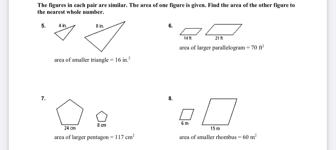 The figures in each pair are similar. The area of one figure is given. Find the area of the other figure to
the nearest whole number.
5.
7.
8 in.
g
area of smaller triangle = 16 in.²
4 in.
8 cm
24 cm
area of larger pentagon = 117 cm²
6.
14 ft
21 ft
area of larger parallelogram = 70 ft²
ㅁㅁ
6 m
15 m
area of smaller rhombus = 60 m²