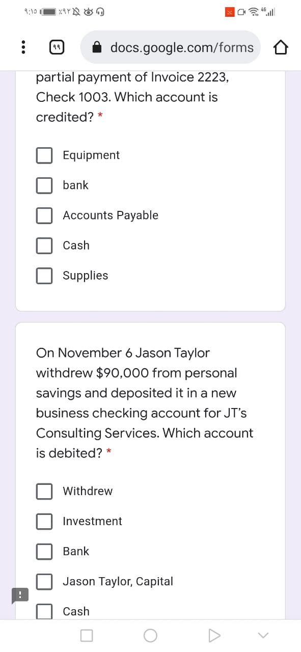 9:10 I
docs.google.com/forms O
partial payment of Invoice 2223,
Check 1003. Which account is
credited? *
Equipment
bank
Accounts Payable
Cash
Supplies
On November 6 Jason Taylor
withdrew $90,000 from personal
savings and deposited it in a new
business checking account for JT's
Consulting Services. Which account
is debited? *
Withdrew
Investment
Bank
Jason Taylor, Capital
Cash
