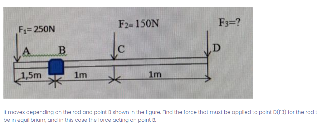 F₁=250N
A
1,5m
B
1m
F2= 150N
1m
F3=?
It moves depending on the rod and point B shown in the figure. Find the force that must be applied to point D(F3) for the rod t
be in equilibrium, and in this case the force acting on point B.