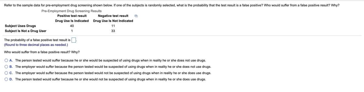 Refer to the sample data for pre-employment drug screening shown below. If one of the subjects is randomly selected, what is the probability that the test result is a false positive? Who would suffer from a false positive result? Why?
Pre-Employment Drug Screening Results
Positive test result
Negative test result
Drug Use Is Indicated Drug Use Is Not Indicated
Subject Uses Drugs
40
11
Subject Is Not a Drug User
1
33
The probability of a false positive test result is.
(Round to three decimal places as needed.)
Who would suffer from a false positive result? Why?
O A. The person tested would suffer because he or she would be suspected of using drugs when in reality he or she does not use drugs.
B. The employer would suffer because the person tested would be suspected of using drugs when in reality he or she does not use drugs.
O C. The employer would suffer because the person tested would not be suspected of using drugs when in reality he or she does use drugs.
O D. The person tested would suffer because he or she would not be suspected of using drugs when in reality he or she does use drugs.
