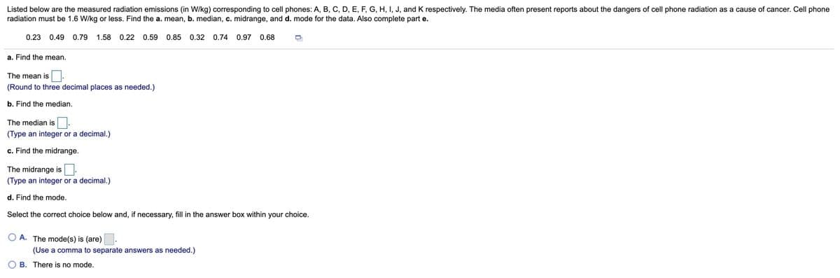 Listed below are the measured radiation emissions (in W/kg) corresponding to cell phones: A, B, C, D, E, F, G, H, I, J, and K respectively. The media often present reports about the dangers of cell phone radiation as a cause of cancer. Cell phone
radiation must be 1.6 W/kg or less. Find the a. mean, b. median, c. midrange, and d. mode for the data. Also complete part e.
0.23 0.49 0.79 1.58 0.22 0.59 0.85 0.32 0.74 0.97 0.68
a. Find the mean.
The mean is
(Round to three decimal places as needed.)
b. Find the median.
The median is
(Type an integer or a decimal.)
c. Find the midrange.
The midrange is
(Type an integer or a decimal.)
d. Find the mode.
Select the correct choice below and, if necessary, fill in the answer box within your choice.
O A. The mode(s) is (are)
(Use a comma to separate answers as needed.)
O B. There is no mode.
