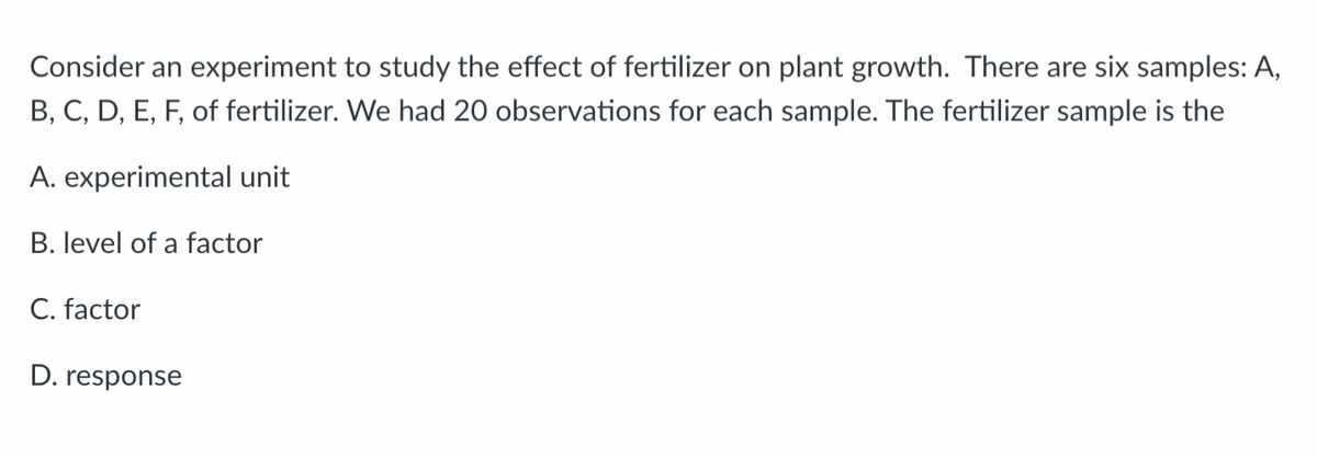 Consider an experiment to study the effect of fertilizer on plant growth. There are six samples: A,
B, C, D, E, F, of fertilizer. We had 20 observations for each sample. The fertilizer sample is the
A. experimental unit
B. level of a factor
C. factor
D. response