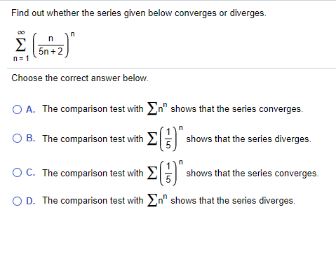Find out whether the series given below converges or diverges.
Σ
5n +2
n= 1
Choose the correct answer below.
O A. The comparison test with En" shows that the series converges.
B. The comparison test with E
shows that the series diverges.
OC. The comparison test with EE shows that the series converges.
O D. The comparison test with En" shows that the series diverges.
