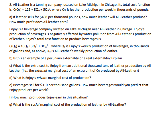 8. All-Leather is a tanning company located on Lake Michigan in Chicago. Its total cost function
is C(Q.) = 125 + 8QA + 5Q?, where Qa is leather production per week in thousands of pounds.
a) If leather sells for $408 per thousand pounds, how much leather will All-Leather produce?
How much profit does All-leather earn?
Enjoy is a beverage company located on Lake Michigan near All-Leather in Chicago. Enjoy's
production of beverages is negatively affected by water pollution from All-Leather's production
of leather. Enjoy's total cost function to produce beverages is
C(Q.) = 10Q£ +3Q? + 3Qx? where Qe is Enjoy's weekly production of beverages, in thousands
of gallons and, as above, Qa is All-Leather's weekly production of leather.
b) Is this an example of a pecuniary externality or a real externality? Explain.
c) What is the extra cost to Enjoy from an additional thousand tons of leather production by All-
Leather (i.e., the external marginal cost of an extra unit of Qa produced by All-Leather)?
d) What is Enjoy's private marginal cost of production?
e) Beverages sell for $310 per thousand gallons. How much beverages would you predict that
Enjoy produces per week?
f) How much profit does Enjoy earn in this situation?
g) What is the social marginal cost of the production of leather by All-Leather?
