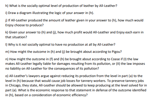 h) What is the socially optimal level of production of leather by All-Leather?
i) Draw a diagram illustrating the logic of your answer in (h).
j) If All-Leather produced the amount of leather given in your answer to (h), how much would
Enjoy choose to produce?
k) Given your answer to (h) and (j), how much profit would All-Leather and Enjoy each earn in
that situation?
I) Why is it not socially optimal to have no production at all by All-Leather?
m) How might the outcome in (h) and (j) be brought about according to Pigou?
n) How might the outcome in (f) and (h) be brought about according to Coase if (I) the law
makes All-Leather legally liable for damages resulting from its pollution, or (II) the law imposes
no liability on All-Leather for the consequences of its pollution?
o) All-Leather's lawyers argue against reducing its production from the level in part (a) to the
level in (h) because that would cause job losses for tannery workers. To preserve tannery jobs
in Chicago, they state, All-Leather should be allowed to keep producing at the level solved for in
part (a). What is the economic response to that statement in defense of the outcome identified
in (h), based on a consideration of economic efficiency?
