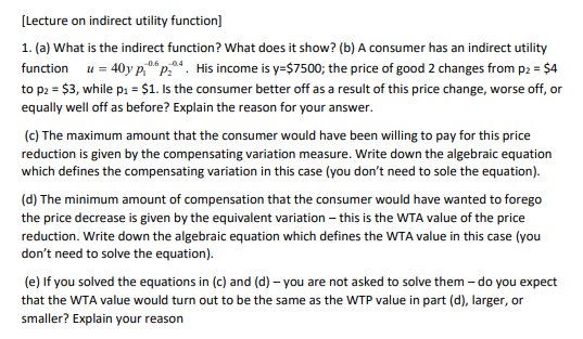 [Lecture on indirect utility function]
1. (a) What is the indirect function? What does it show? (b) A consumer has an indirect utility
function u = 40y p.p.4. His income is y=$7500; the price of good 2 changes from p2 = $4
to p2 = $3, while p: = $1. Is the consumer better off as a result of this price change, worse off, or
equally well off as before? Explain the reason for your answer.
(c) The maximum amount that the consumer would have been willing to pay for this price
reduction is given by the compensating variation measure. Write down the algebraic equation
which defines the compensating variation in this case (you don't need to sole the equation).
(d) The minimum amount of compensation that the consumer would have wanted to forego
the price decrease is given by the equivalent variation – this is the WTA value of the price
reduction. Write down the algebraic equation which defines the WTA value in this case (you
don't need to solve the equation).
(e) If you solved the equations in (c) and (d) – you are not asked to solve them – do you expect
that the WTA value would turn out to be the same as the WTP value in part (d), larger, or
smaller? Explain your reason

