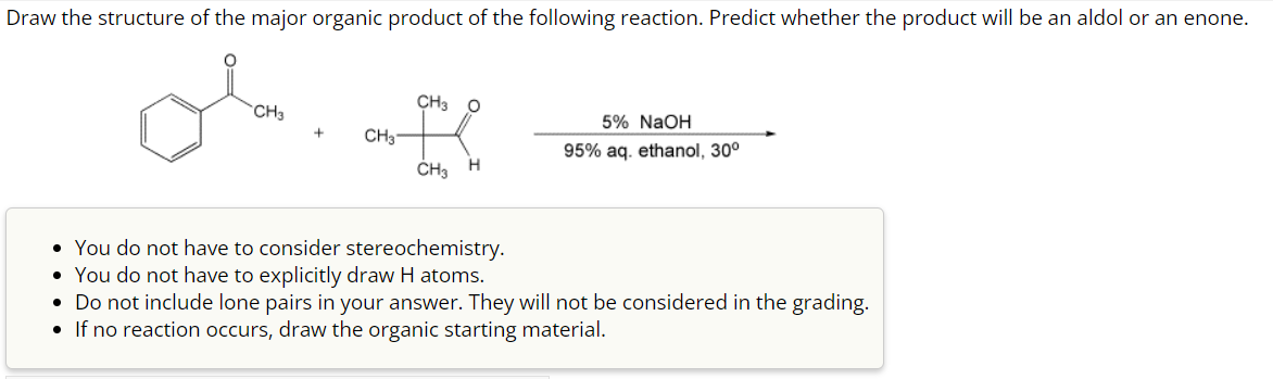Draw the structure of the major organic product of the following reaction. Predict whether the product will be an aldol or an enone.
CH3
+
CH3
CH3
CH3
O
H
5% NaOH
95% aq. ethanol, 30°
• You do not have to consider stereochemistry.
• You do not have to explicitly draw H atoms.
• Do not include lone pairs in your answer. They will not be considered in the grading.
• If no reaction occurs, draw the organic starting material.