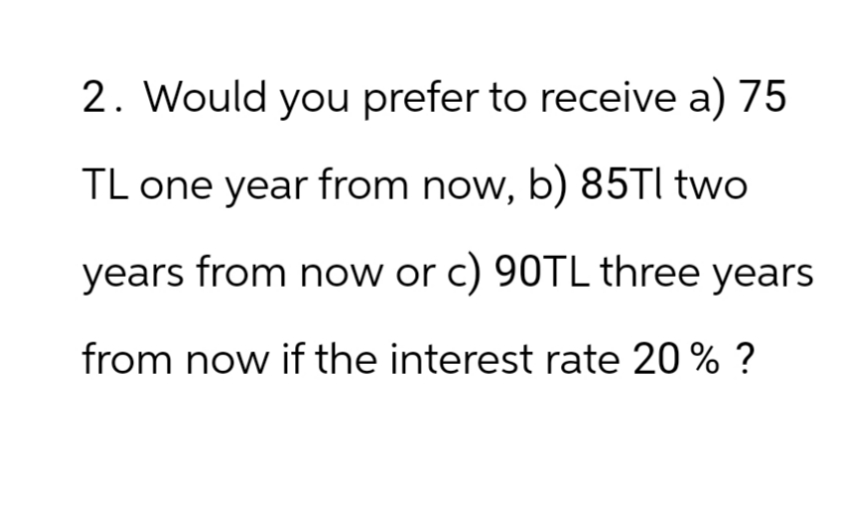 2. Would you prefer to receive a) 75
TL one year from now, b) 85Tl two
years from now or c) 90TL three years
from now if the interest rate 20% ?