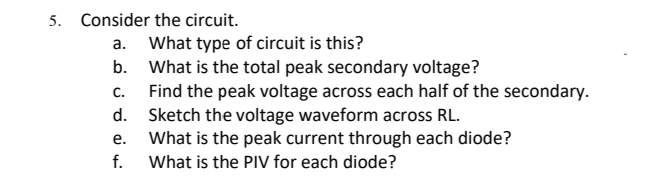 5. Consider the circuit.
What type of circuit is this?
What is the total peak secondary voltage?
C.
а.
b.
Find the peak voltage across each half of the secondary.
Sketch the voltage waveform across RL.
What is the peak current through each diode?
f.
d.
е.
What is the PIV for each diode?
