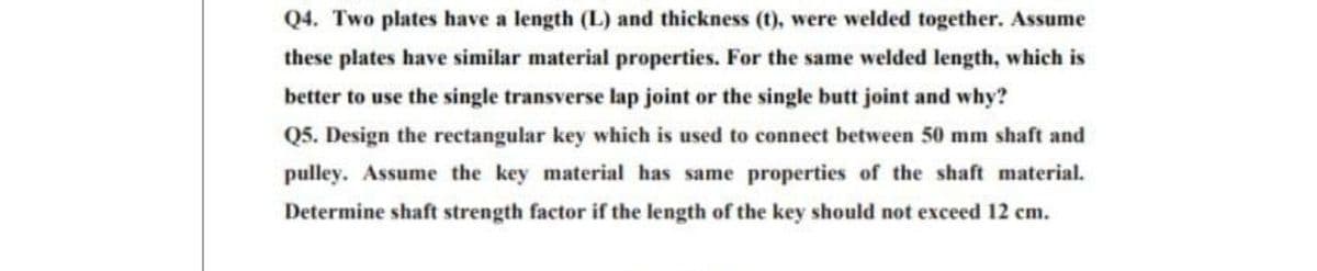 Q4. Two plates have a length (L) and thickness (t), were welded together. Assume
these plates have similar material properties. For the same welded length, which is
better to use the single transverse lap joint or the single butt joint and why?
Q5. Design the rectangular key which is used to connect between 50 mm shaft and
pulley. Assume the key material has same properties of the shaft material.
Determine shaft strength factor if the length of the key should not exceed 12 cm.
