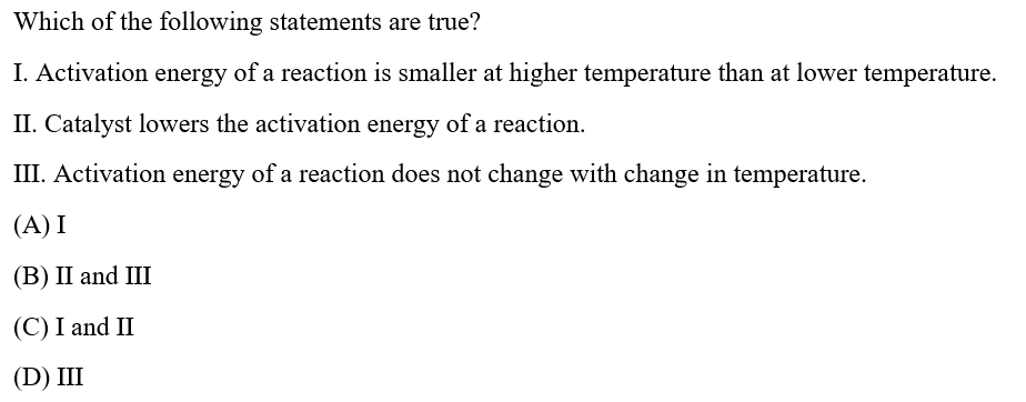 Which of the following statements are true?
I. Activation energy of a reaction is smaller at higher temperature than at lower temperature.
II. Catalyst lowers the activation energy of a reaction.
III. Activation energy of a reaction does not change with change in temperature.
(A) I
(В) II and III
(C) I and II
(D) IШ
