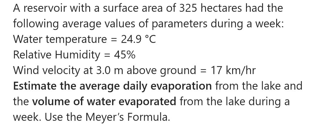 A reservoir with a surface area of 325 hectares had the
following average values of parameters during a week:
Water temperature = 24.9 °C
Relative Humidity = 45%
Wind velocity at 3.0 m above ground = 17 km/hr
Estimate the average daily evaporation from the lake and
the volume of water evaporated from the lake during a
week. Use the Meyer's Formula.

