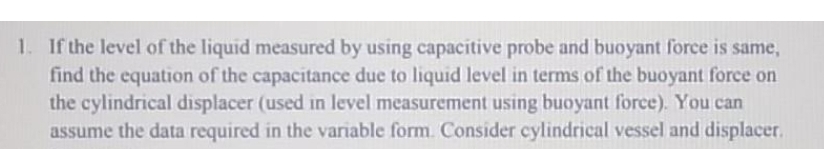 1. If the level of the liquid measured by using capacitive probe and buoyant force is same,
find the equation of the capacitance due to liquid level in terms of the buoyant force on
the cylindrical displacer (used in level measurement using buoyant force). You can
assume the data required in the variable form. Consider cylindrical vessel and displacer.
