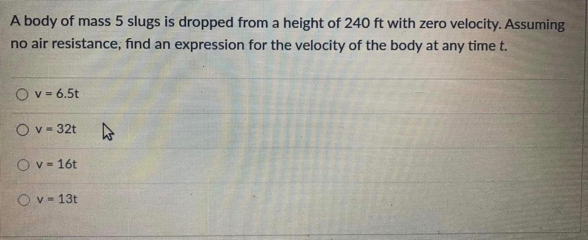 A body of mass 5 slugs is dropped from a height of 240 ft with zero velocity. Assuming
no air resistance, find an expression for the velocity of the body at any time t.
Ov= 6.5t
O v = 32t
Ov= 16t
O v= 13t
