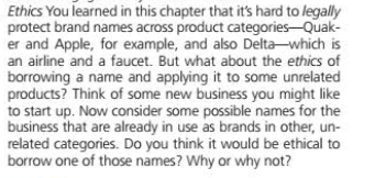 Ethics You learned in this chapter that it's hard to legally
protect brand names across product categories-Quak-
er and Apple, for example, and also Delta-which is
an airline and a faucet. But what about the ethics of
borrowing a name and applying it to some unrelated
products? Think of some new business you might like
to start up. Now consider some possible names for the
business that are already in use as brands in other, un-
related categories. Do you think it would be ethical to
borrow one of those names? Why or why not?
