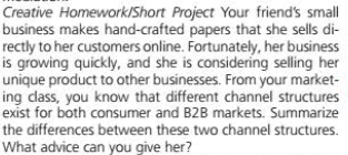 Creative Homework/Short Project Your friend's small
business makes hand-crafted papers that she sells di-
rectly to her customers online. Fortunately, her business
is growing quickly, and she is considering selling her
unique product to other businesses. From your market-
ing class, you know that different channel structures
exist for both consumer and B2B markets. Summarize
the differences between these two channel structures.
What advice can you give her?
