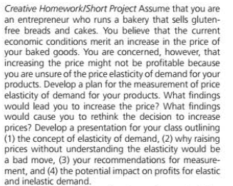 Creative Homework/Short Project Assume that you are
an entrepreneur who runs a bakery that sells gluten-
free breads and cakes. You believe that the current
economic conditions merit an increase in the price of
your baked goods. You are concerned, however, that
increasing the price might not be profitable because
you are unsure of the price elasticity of demand for your
products. Develop a plan for the measurement of price
elasticity of demand for your products. What findings
would lead you to increase the price? What findings
would cause you to rethink the decision to increase
prices? Develop a presentation for your dass outlining
(1) the concept of elasticity of demand, (2) why raising
prices without understanding the elasticity would be
a bad move, (3) your recommendations for measure-
ment, and (4) the potential impact on profits for elastic
and inelastic demand.
