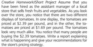 Creative Homework/Short Project Assume that you
have been hired as the assistant manager of a local
store that sells fresh fruits and vegetables. As you look
over the store, you notice that there are two different
displays of tomatoes. In one display, the tomatoes are
priced at $2.39 per pound, and in the other, the to-
matoes are priced at $1.69 per pound. The tomatoes
look very much alike. You notice that many people are
buying the $2.39 tomatoes. Write a report explaining
what is happening and give your recommendations for
the store's pricing strategy.
