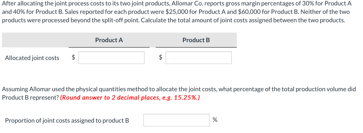 After allocating the joint process costs to its two joint products, Allomar Co. reports gross margin percentages of 30% for Product A
and 40% for Product B. Sales reported for each product were $25,000 for Product A and $60,000 for Product B. Neither of the two
products were processed beyond the split-off point. Calculate the total amount of joint costs assigned between the two products.
Allocated joint costs
Product A
Product B
Assuming Allomar used the physical quantities method to allocate the joint costs, what percentage of the total production volume did
Product B represent? (Round answer to 2 decimal places, e.g. 15.25%.)
Proportion of joint costs assigned to product B
%