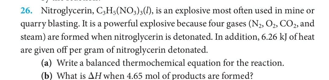 26. Nitroglycerin, C3H5(NO3)3(1), is an explosive most often used in mine or
quarry blasting. It is a powerful explosive because four gases (N2, O2, CO2, and
steam) are formed when nitroglycerin is detonated. In addition, 6.26 kJ of heat
are given off per gram of nitroglycerin detonated.
(a) Write a balanced thermochemical equation for the reaction.
(b) What is AH when 4.65 mol of products are formed?

