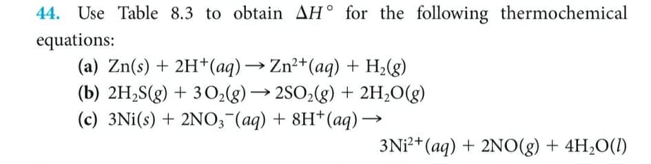 44. Use Table 8.3 to obtain AH° for the following thermochemical
equations:
(a) Zn(s) + 2H*(aq) → Zn²+(aq) + H;(g)
(b) 2H,S(g) + 3 O2g) → 2SO2(g) + 2H;O(g)
(c) 3Ni(s) + 2NO,"(aq) + 8H*(aq)→
3Ni?+(aq) + 2NO(g) + 4H20(1)
