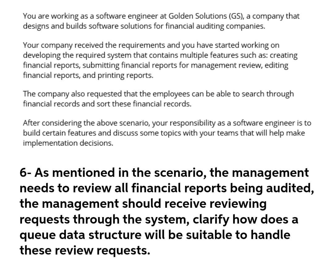 You are working as a software engineer at Golden Solutions (GS), a company that
designs and builds software solutions for financial auditing companies.
Your company received the requirements and you have started working on
developing the required system that contains multiple features such as: creating
financial reports, submitting financial reports for management review, editing
financial reports, and printing reports.
The company also requested that the employees can be able to search through
financial records and sort these financial records.
After considering the above scenario, your responsibility as a software engineer is to
build certain features and discuss some topics with your teams that will help make
implementation decisions.
6- As mentioned in the scenario, the management
needs to review all financial reports being audited,
the management should receive reviewing
requests through the system, clarify how does a
queue data structure will be suitable to handle
these review requests.
