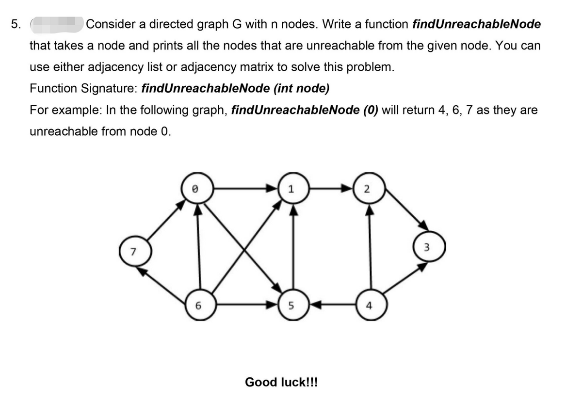 5.
Consider a directed graph G with n nodes. Write a function findUnreachableNode
that takes a node and prints all the nodes that are unreachable from the given node. You can
use either adjacency list or adjacency matrix to solve this problem.
Function Signature: findUnreachableNode (int node)
For example: In the following graph, findUnreachableNode (0) will return 4, 6, 7 as they are
unreachable from node 0.
1
7
4
Good luck!!!

