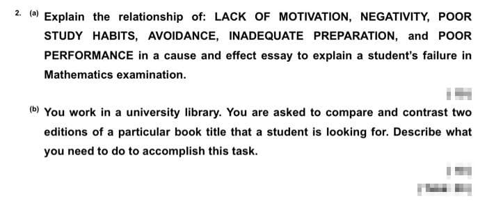 2. a Explain the relationship of: LACK OF MOTIVATION, NEGATIVITY, POOR
STUDY HABITS, AVOIDANCE, INADEQUATE PREPARATION, and POOR
PERFORMANCE in a cause and effect essay to explain a student's failure in
Mathematics examination.
(b) You work in a university library. You are asked to compare and contrast two
editions of a particular book title that a student is looking for. Describe what
you need to do to accomplish this task.
