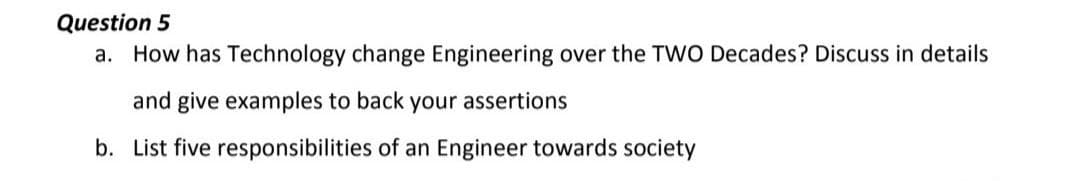 Question 5
a. How has Technology change Engineering over the TWO Decades? Discuss in details
and give examples to back your assertions
b. List five responsibilities of an Engineer towards society

