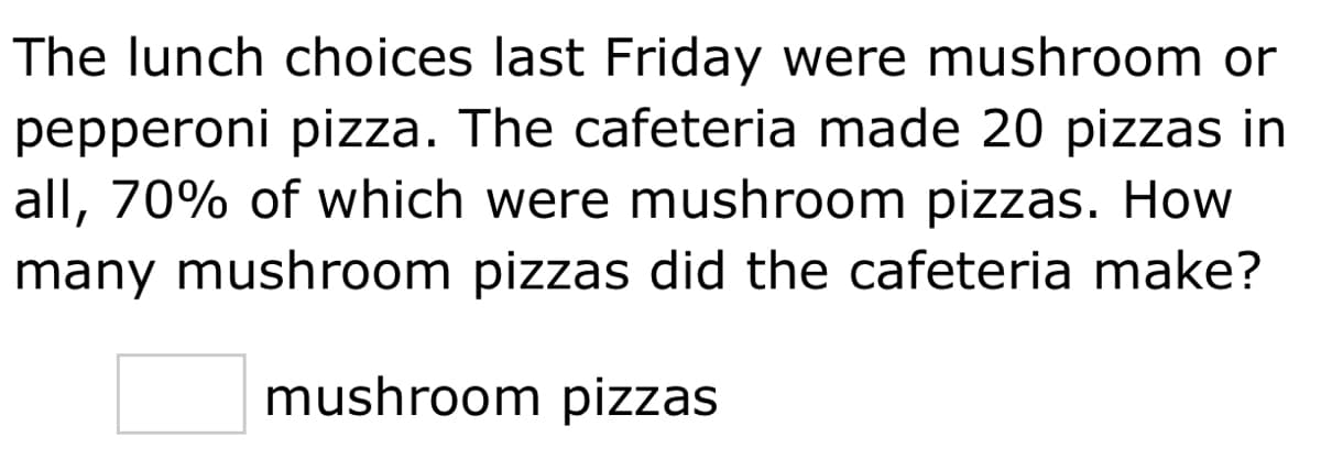 The lunch choices last Friday were mushroom or
pepperoni pizza. The cafeteria made 20 pizzas in
all, 70% of which were mushroom pizzas. How
many mushroom pizzas did the cafeteria make?
mushroom pizzas
