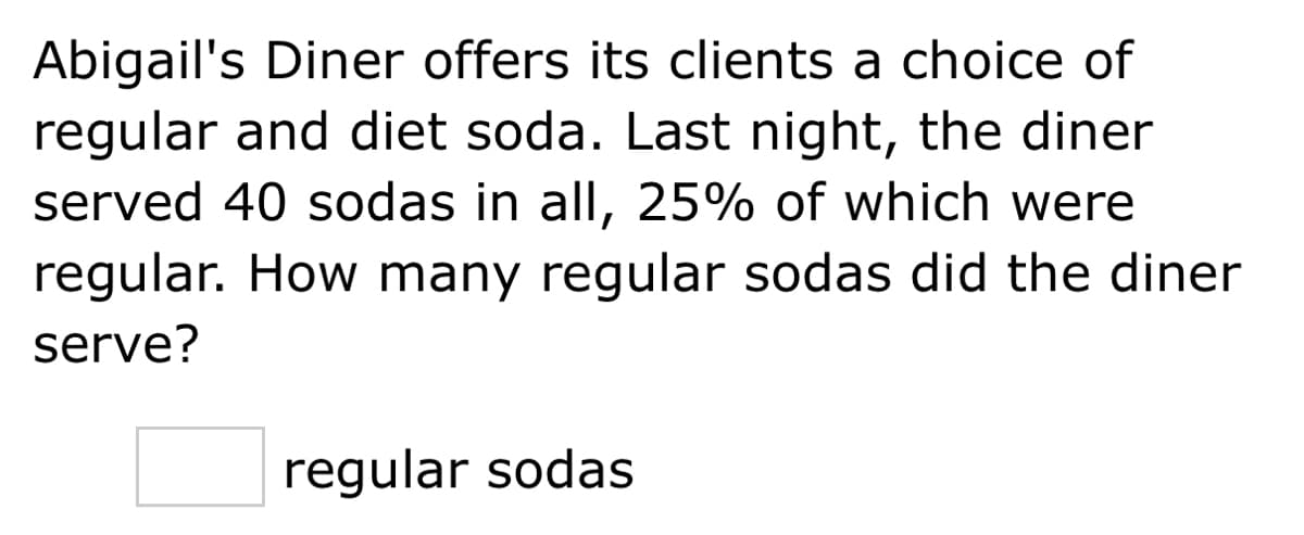 Abigail's Diner offers its clients a choice of
regular and diet soda. Last night, the diner
served 40 sodas in all, 25% of which were
regular. How many regular sodas did the diner
serve?
regular sodas
