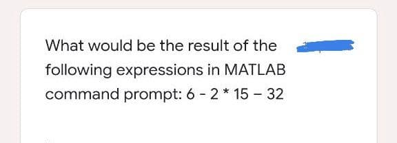 What would be the result of the
following expressions in MATLAB
command prompt: 6 - 2 * 15 - 32
