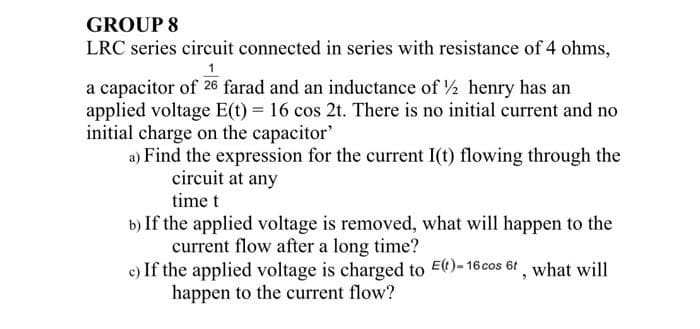GROUP 8
LRC series circuit connected in series with resistance of 4 ohms,
a capacitor of 26 farad and an inductance of ½ henry has an
applied voltage E(t) = 16 cos 2t. There is no initial current and no
initial charge on the capacitor'
a) Find the expression for the current I(t) flowing through the
circuit at any
time t
b) If the applied voltage is removed, what will happen to the
current flow after a long time?
c) If the applied voltage is charged to E(t)-16 cos 6t, what will
happen to the current flow?