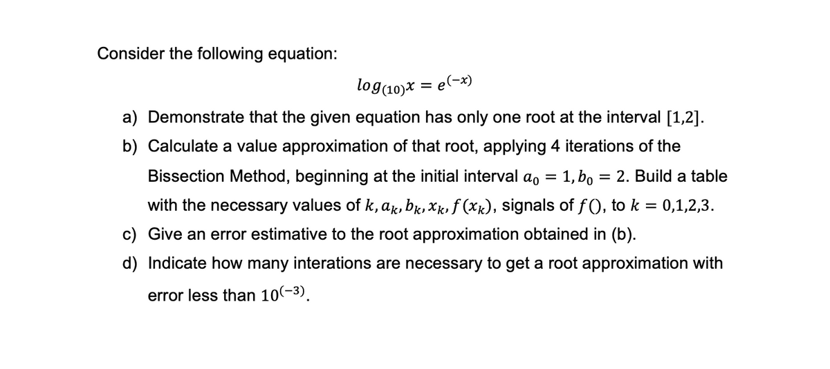 Consider the following equation:
log(10)x = e(-x)
a) Demonstrate that the given equation has only one root at the interval [1,2].
b) Calculate a value approximation of that root, applying 4 iterations of the
Bissection Method, beginning at the initial interval a = 1, bo = 2. Build a table
with the necessary values of k, ak, bk, xk, f (xk), signals of f(), to k = 0,1,2,3.
c) Give an error estimative to the root approximation obtained in (b).
d) Indicate how many interations are necessary to get a root approximation with
error less than 10(-³).