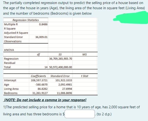 The partially completed regression output to predict the selling price of a house based on
the age of the house in years (Age), the living area of the house in square feet (Living Area)
and the number of bedrooms (Bedrooms) is given below
Regression Statistics
Multiple R
R Square
Adjusted R Square
Standard Error
Observations
ANOVA
Regression
Residual
Total
0.8486
36,009.01
df
SS
36,709,265,905.70
14 50,972,400,000.00
Coefficients Standard Error
108,597.3721
-580.6870
86.8282
31,261.9127
MS
101,922.3333
2,092.4981
27.6994
11,006.8696
t Stat
Intercept
Age
Living Area
Bedrooms
[NOTE: Do not include a comma in your response]
1)The predicted selling price for a home that is 10 years of age, has 2,000 square feet of
living area and has three bedrooms is $
(to 2 d.p.)