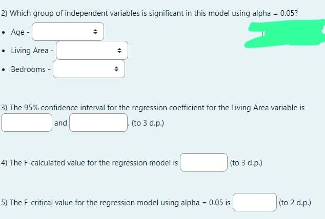 2) Which group of independent variables is significant in this model using alpha = 0.05?
Age -
• Living Area -
• Bedrooms -
.
3) The 95% confidence interval for the regression coefficient for the Living Area variable is
and
.(to 3 d.p.)
4) The F-calculated value for the regression model is
(to 3 d.p.)
5) The F-critical value for the regression model using alpha = 0.05 is
(to 2 d.p.)