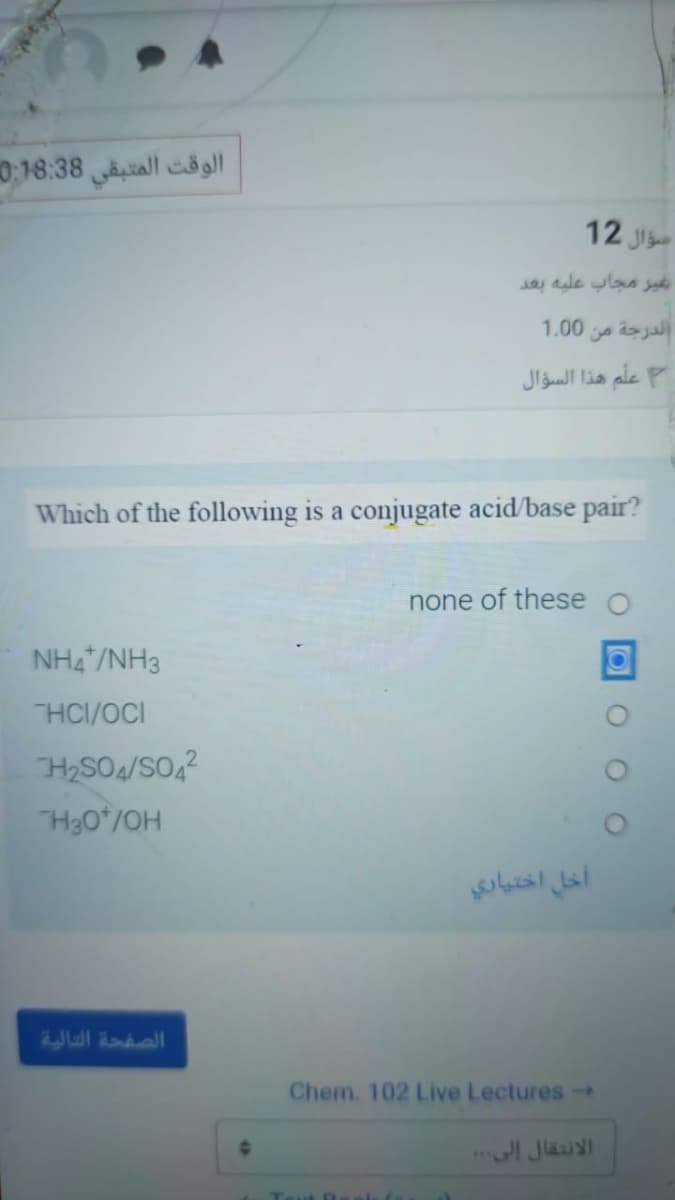 الوقت المتبقى 0.18:38
12 Ji
1.00
الدرجة من
علم هذا السؤال
Which of the following is a conjugate acid/base pair?
none of these o
NH4 /NH3
HCI/OCI
H2SO4/SO,?
H30*/OH
أخل اختياري
الصفحة التالية
Chem. 102 Live Lectures -
الانتقال إلى .. .
Tout 0
