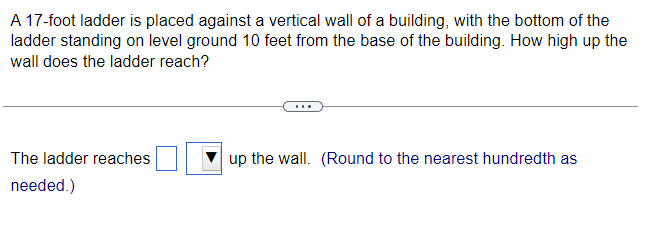 A 17-foot ladder is placed against a vertical wall of a building, with the bottom of the
ladder standing on level ground 10 feet from the base of the building. How high up the
wall does the ladder reach?
The ladder reaches
needed.)
up the wall. (Round to the nearest hundredth as