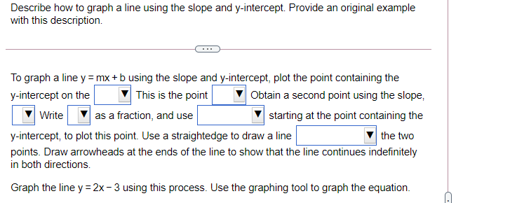 Describe how to graph a line using the slope and y-intercept. Provide an original example
with this description.
To graph a line y =mx + b using the slope and y-intercept, plot the point containing the
y-intercept on the
This is the point
Obtain a second point using the slope,
Write
as a fraction, and use
starting at the point containing the
y-intercept, to plot this point. Use a straightedge to draw a line
the two
points. Draw arrowheads at the ends of the line to show that the line continues indefinitely
in both directions.
Graph the line y =2x-3 using this process. Use the graphing tool to graph the equation.
