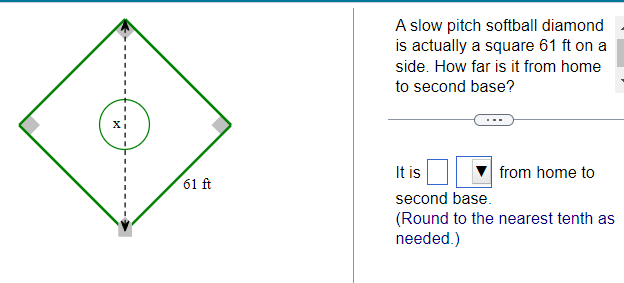 61 ft
A slow pitch softball diamond
is actually a square 61 ft on a
side. How far is it from home
to second base?
It is
second base.
(Round to the nearest tenth as
needed.)
from home to