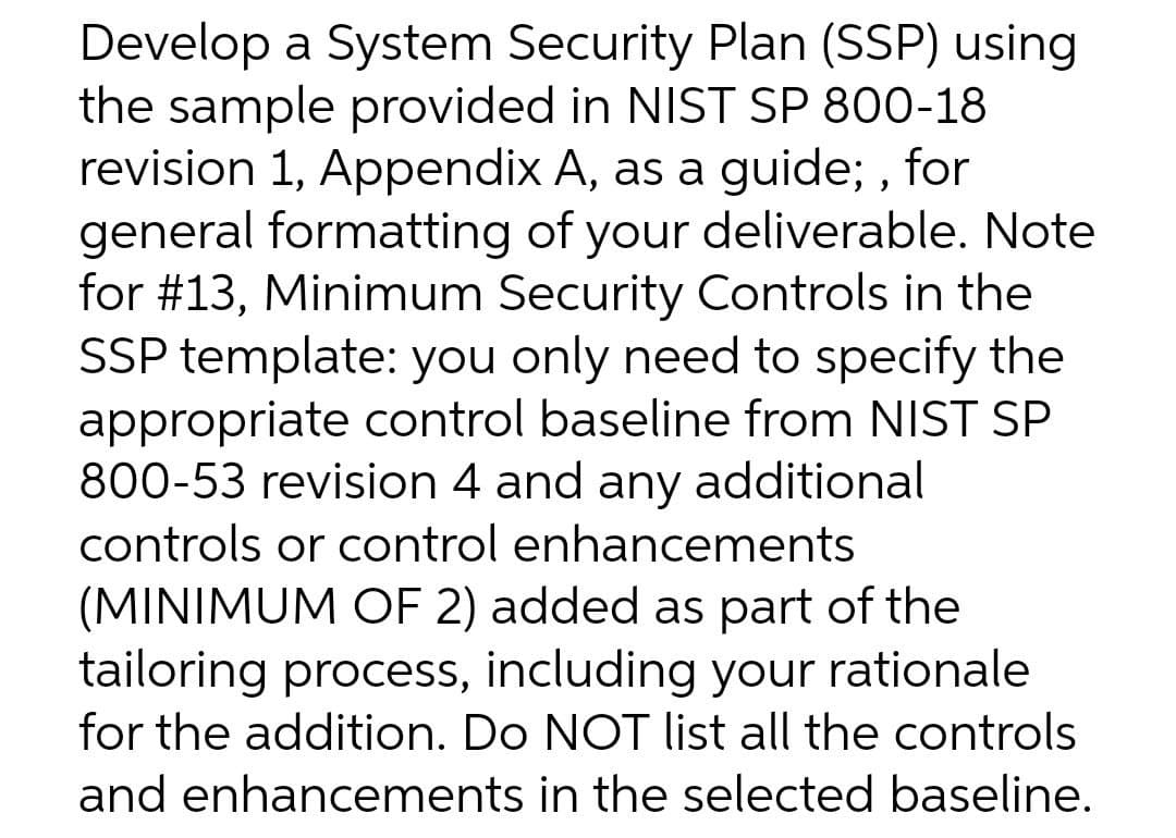 Develop a System Security Plan (SSP) using
the sample provided in NIST SP 800-18
revision 1, Appendix A, as a guide; , for
general formatting of your deliverable. Note
for #13, Minimum Security Controls in the
SSP template: you only need to specify the
appropriate control baseline from NIST SP
800-53 revision 4 and any additional
controls or control enhancements
(MINIMUM OF 2) added as part of the
tailoring process, including your rationale
for the addition. Do NOT list all the controls
and enhancements in the selected baseline.
