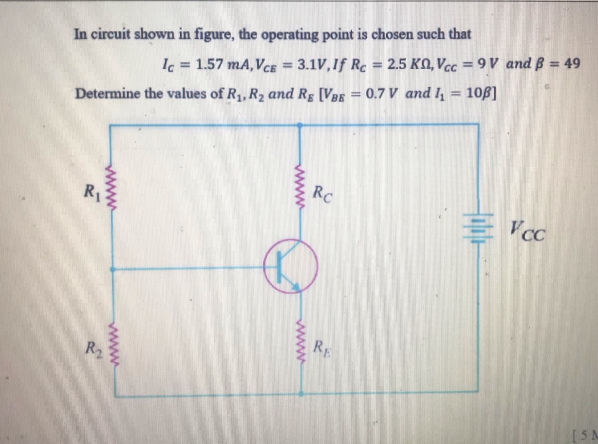 In circuit shown in figure, the operating point is chosen such that
Ic 1.57 mA, VCE = 3.1V,If Rc = 2.5 KO, Vcc = 9 V and B = 49
%3D
Determine the values of R1, R2 and Rg [VBE = 0.7 V and l = 10B]
Rc
R1
VCC
RE
R2
[5A
www
ww
ww
www
