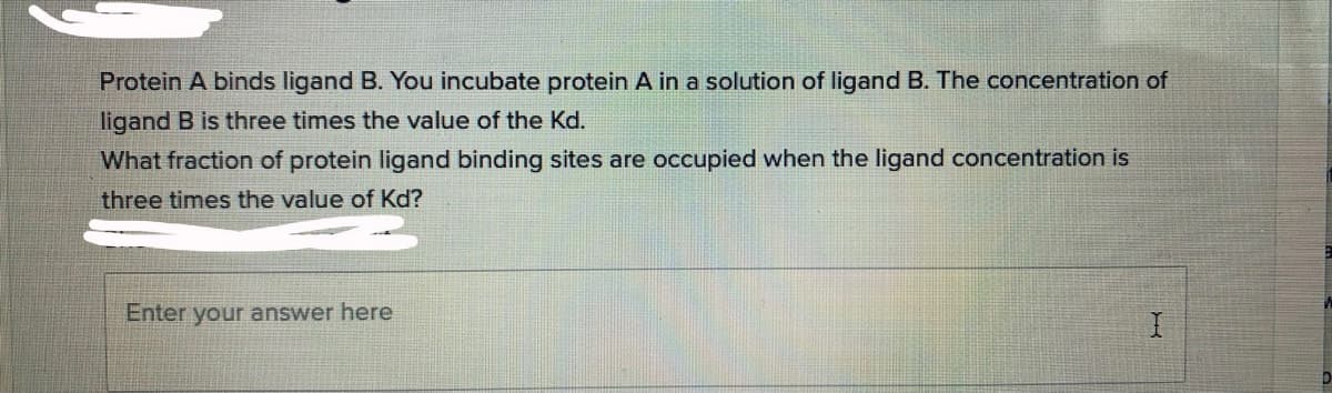 Protein A binds ligand B. You incubate protein A in a solution of ligand B. The concentration of
ligand B is three times the value of the Kd.
What fraction of protein ligand binding sites are occupied when the ligand concentration is
three times the value of Kd?
Enter your answer here

