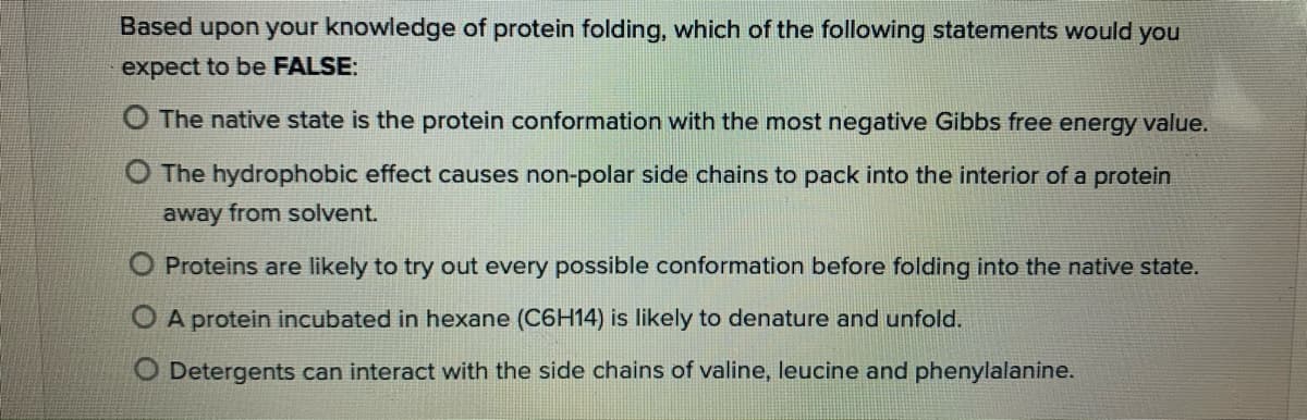 Based upon your knowledge of protein folding, which of the following statements would you
expect to be FALSE:
O The native state is the protein conformation with the most negative Gibbs free energy value.
O The hydrophobic effect causes non-polar side chains to pack into the interior of a protein
away from solvent.
Proteins are likely to try out every possible conformation before folding into the native state.
O A protein incubated in hexane (C6H14) is likely to denature and unfold.
O Detergents can interact with the side chains of valine, leucine and phenylalanine.
