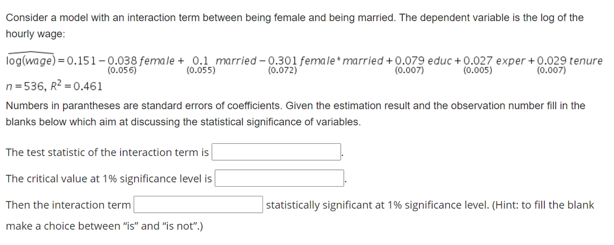 Consider a model with an interaction term between being female and being married. The dependent variable is the log of the
hourly wage:
log(wage) = 0.151 - 0.038 female + 0.1 married - 0.301 female* married + 0.079 educ + 0.027 exper+0.029 tenure
(0.072)
(0.056)
(0.055)
(0.007)
(0.005)
(0.007)
n = 536, R2 = 0.461
Numbers in parantheses are standard errors of coefficients. Given the estimation result and the observation number fill in the
blanks below which aim at discussing the statistical significance of variables.
The test statistic of the interaction term is
The critical value at 1% significance level is
Then the interaction term
statistically significant at 1% significance level. (Hint: to fill the blank
make a choice between "is" and "is not".)
