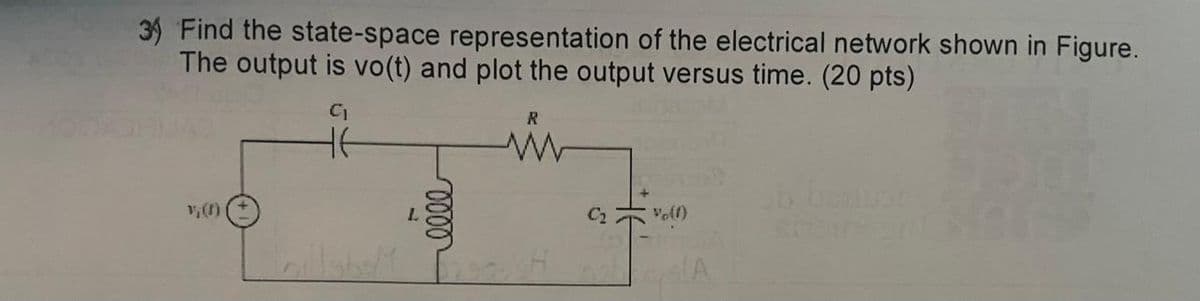 3) Find the state-space representation of the electrical network shown in Figure.
The output is vo(t) and plot the output versus time. (20 pts)
C₁
R
v; (f)
Lillyb
T
0000
C₂
Vo(f)
A