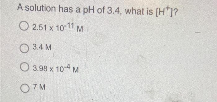 A solution has a pH of 3.4, what is [H*]?
O 2.51 x 10-11 M
3.4 M
3.98 x 10-4 M
07M